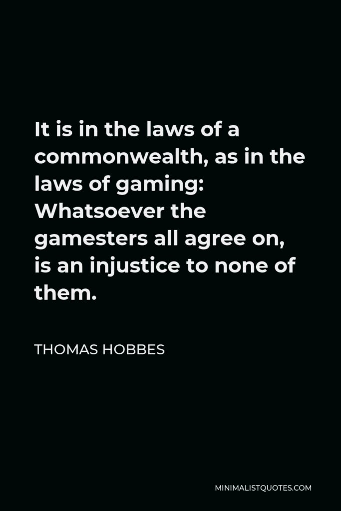Thomas Hobbes Quote - It is in the laws of a commonwealth, as in the laws of gaming: Whatsoever the gamesters all agree on, is an injustice to none of them.