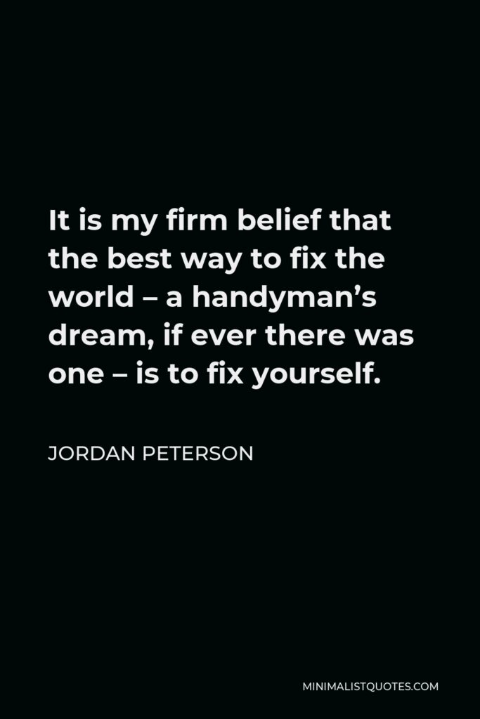 Jordan Peterson Quote - It is my firm belief that the best way to fix the world – a handyman’s dream, if ever there was one – is to fix yourself.