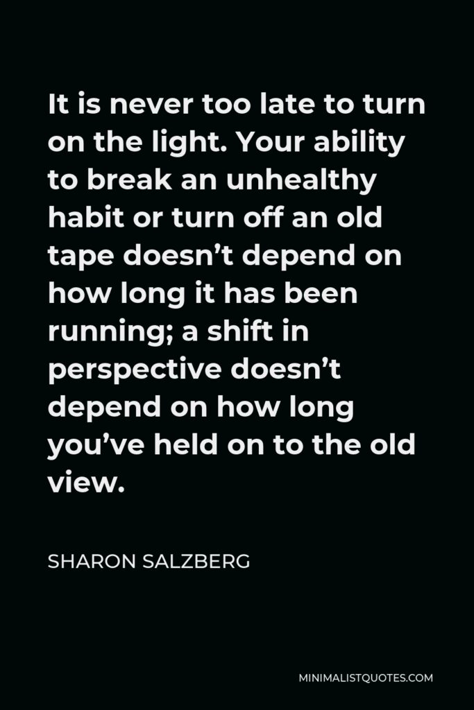Sharon Salzberg Quote - It is never too late to turn on the light. Your ability to break an unhealthy habit or turn off an old tape doesn’t depend on how long it has been running; a shift in perspective doesn’t depend on how long you’ve held on to the old view.