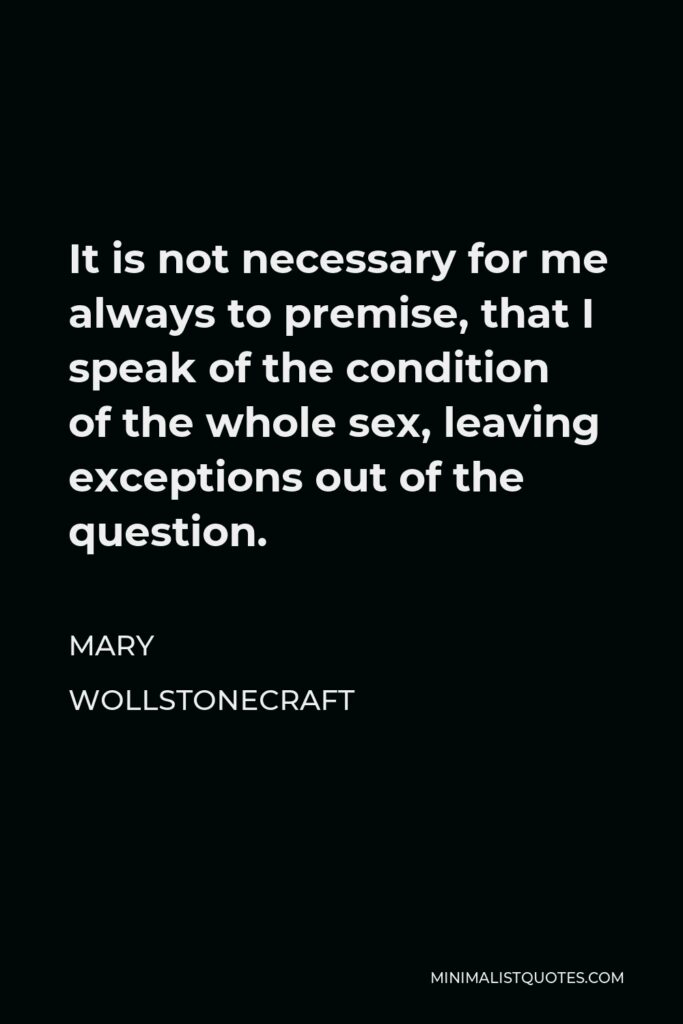 Mary Wollstonecraft Quote - It is not necessary for me always to premise, that I speak of the condition of the whole sex, leaving exceptions out of the question.