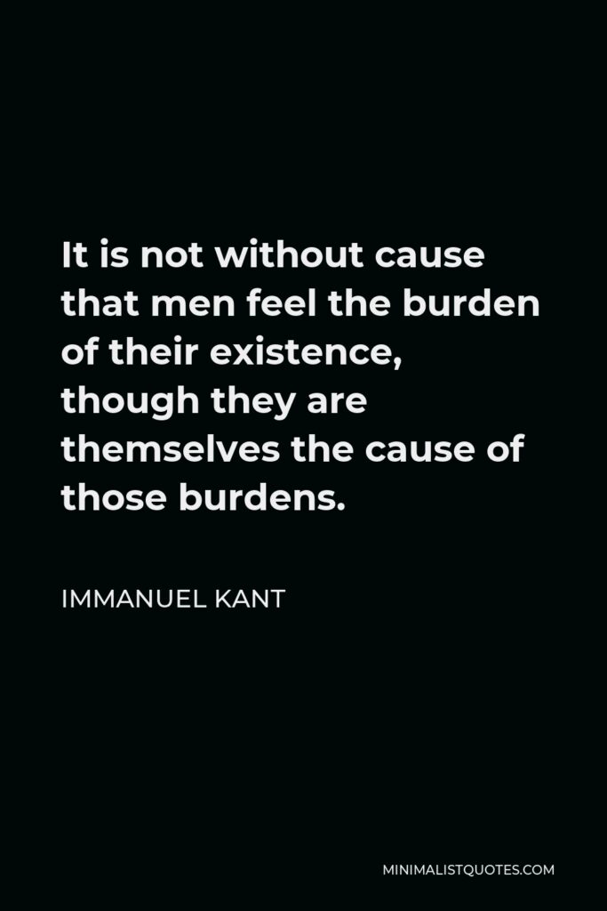 Immanuel Kant Quote - It is not without cause that men feel the burden of their existence, though they are themselves the cause of those burdens.