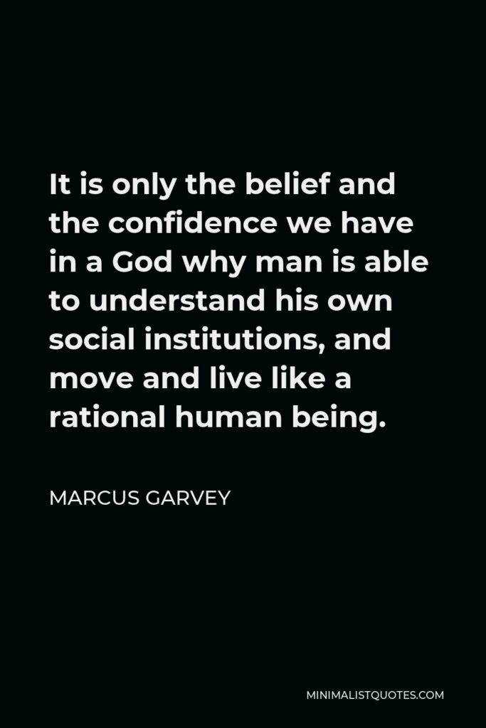 Marcus Garvey Quote - It is only the belief and the confidence we have in a God why man is able to understand his own social institutions, and move and live like a rational human being.