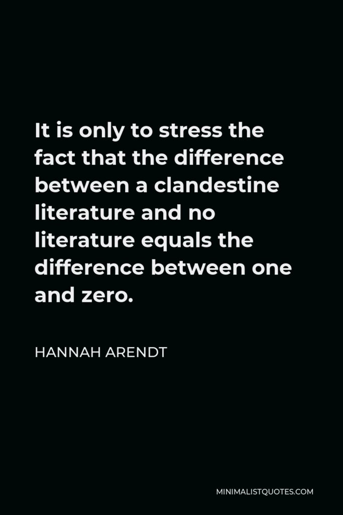 Hannah Arendt Quote - It is only to stress the fact that the difference between a clandestine literature and no literature equals the difference between one and zero.