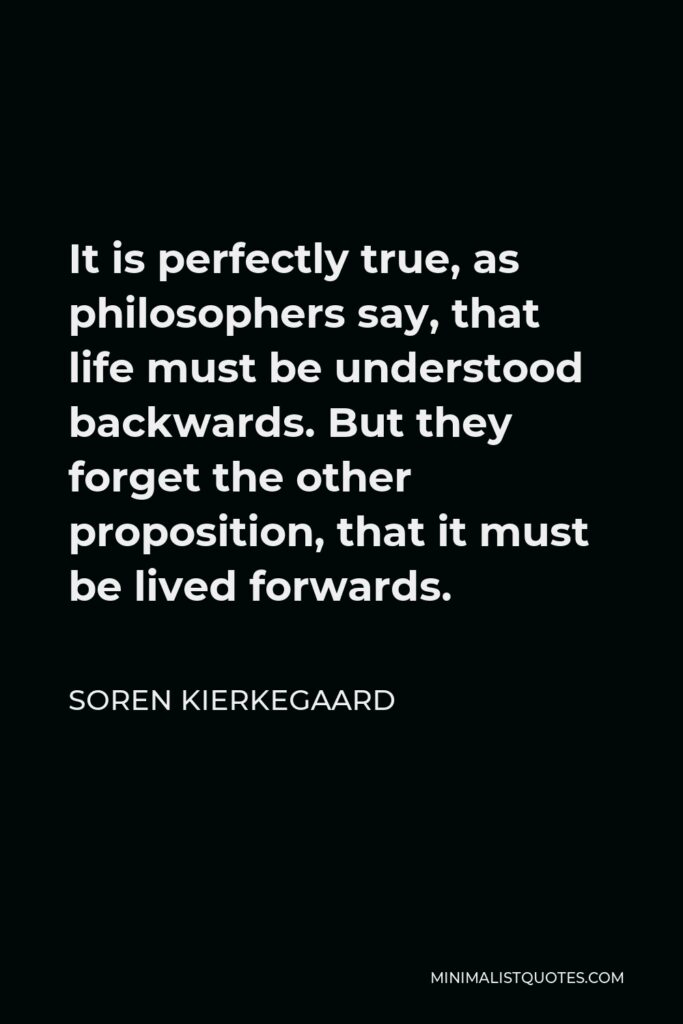 Soren Kierkegaard Quote - It is perfectly true, as philosophers say, that life must be understood backwards. But they forget the other proposition, that it must be lived forwards.