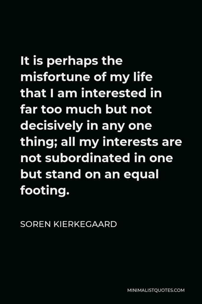 Soren Kierkegaard Quote - It is perhaps the misfortune of my life that I am interested in far too much but not decisively in any one thing; all my interests are not subordinated in one but stand on an equal footing.