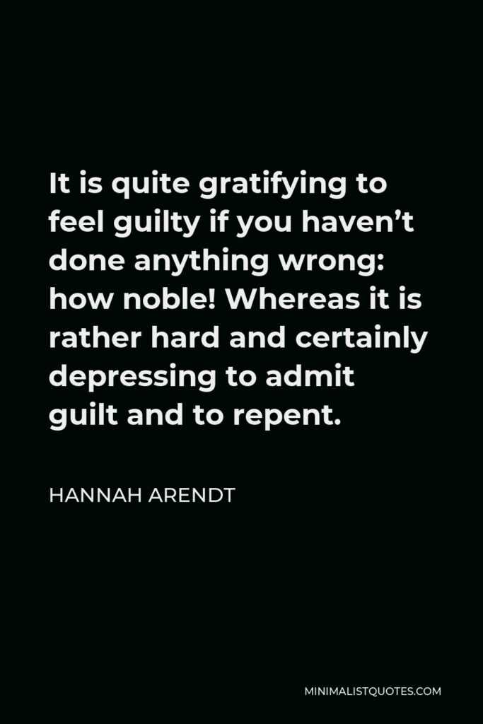 Hannah Arendt Quote - It is quite gratifying to feel guilty if you haven’t done anything wrong: how noble! Whereas it is rather hard and certainly depressing to admit guilt and to repent.