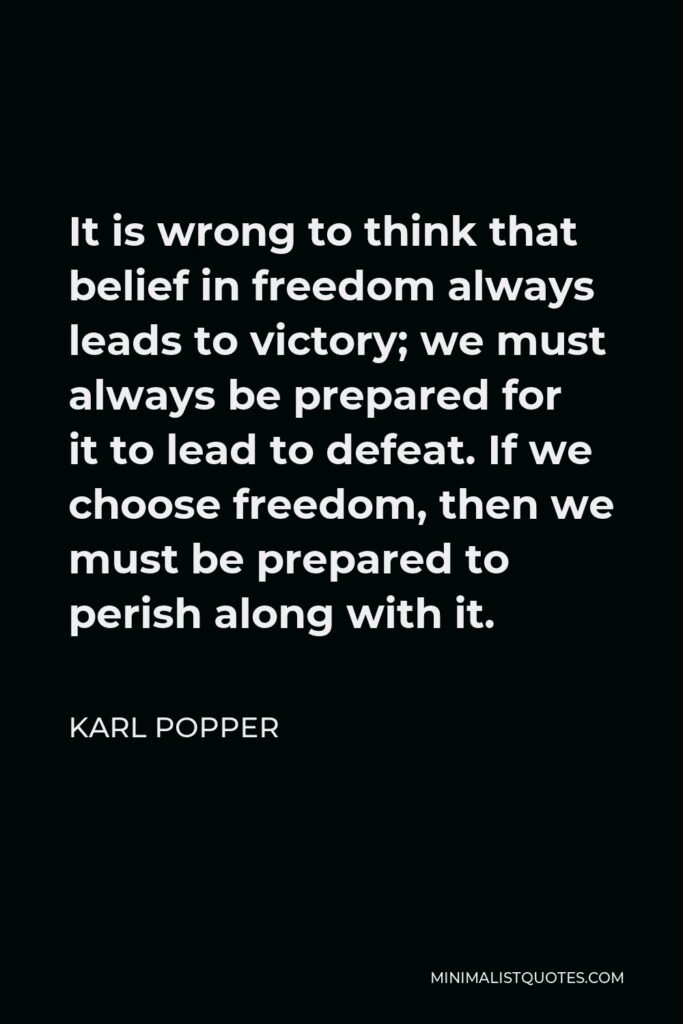 Karl Popper Quote - It is wrong to think that belief in freedom always leads to victory; we must always be prepared for it to lead to defeat. If we choose freedom, then we must be prepared to perish along with it.