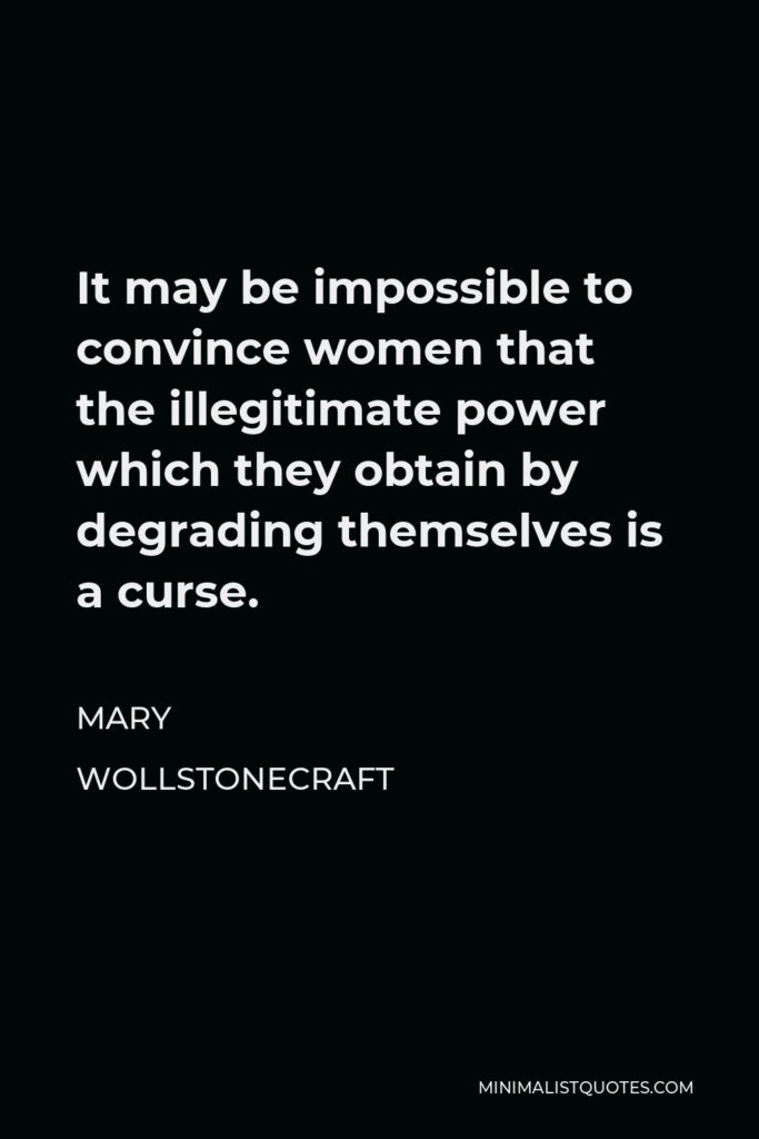 Mary Wollstonecraft Quote - It may be impossible to convince women that the illegitimate power which they obtain by degrading themselves is a curse.