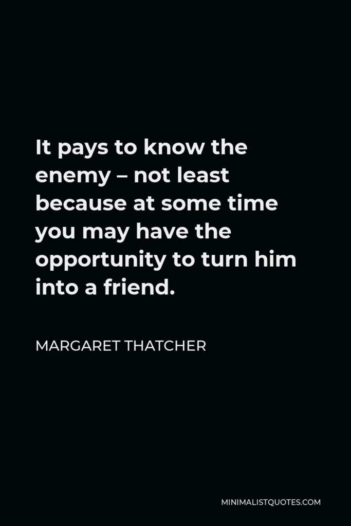 Margaret Thatcher Quote - It pays to know the enemy – not least because at some time you may have the opportunity to turn him into a friend.