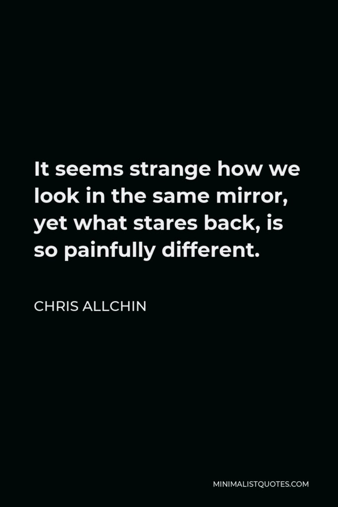 Chris Allchin Quote - It seems strange how we look in the same mirror, yet what stares back, is so painfully different.