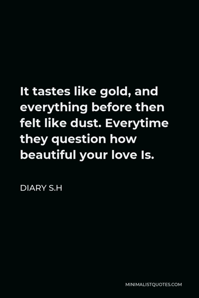 Diary S.H Quote - It tastes like gold, and everything before then felt like dust. Everytime they question how beautiful your love Is.