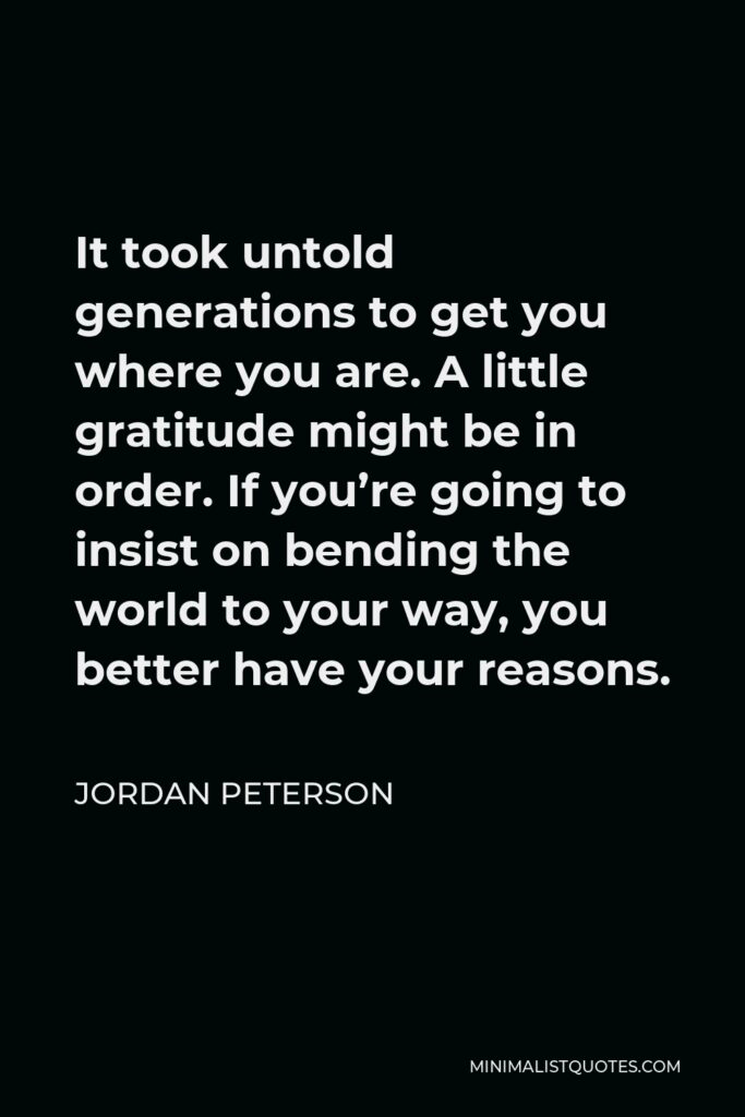 Jordan Peterson Quote - It took untold generations to get you where you are. A little gratitude might be in order. If you’re going to insist on bending the world to your way, you better have your reasons.