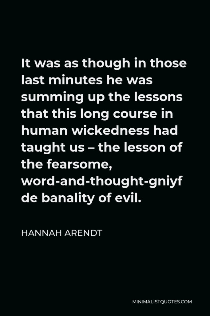 Hannah Arendt Quote - It was as though in those last minutes he was summing up the lessons that this long course in human wickedness had taught us – the lesson of the fearsome, word-and-thought-defying banality of evil.