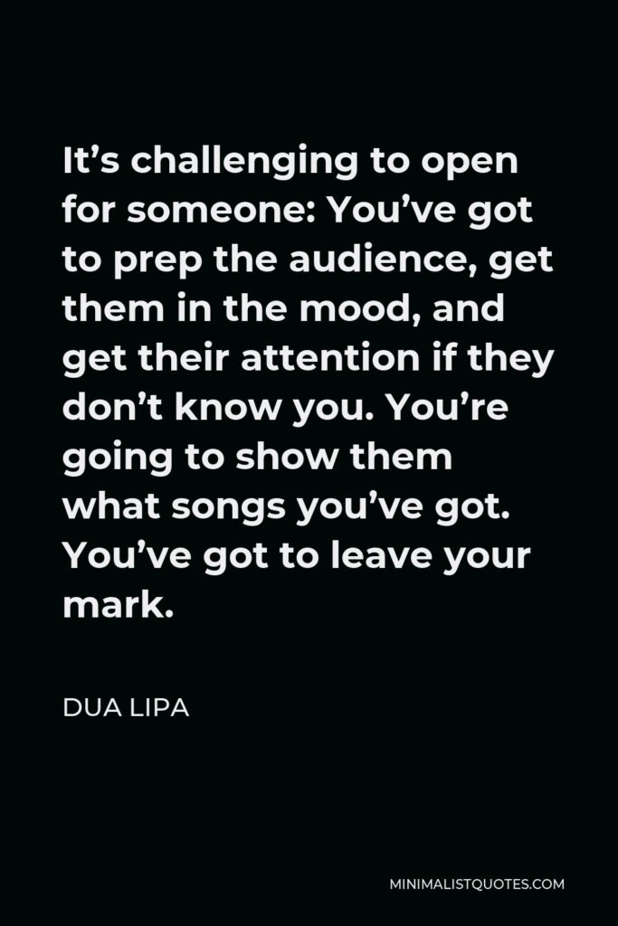 Dua Lipa Quote - It’s challenging to open for someone: You’ve got to prep the audience, get them in the mood, and get their attention if they don’t know you. You’re going to show them what songs you’ve got. You’ve got to leave your mark.