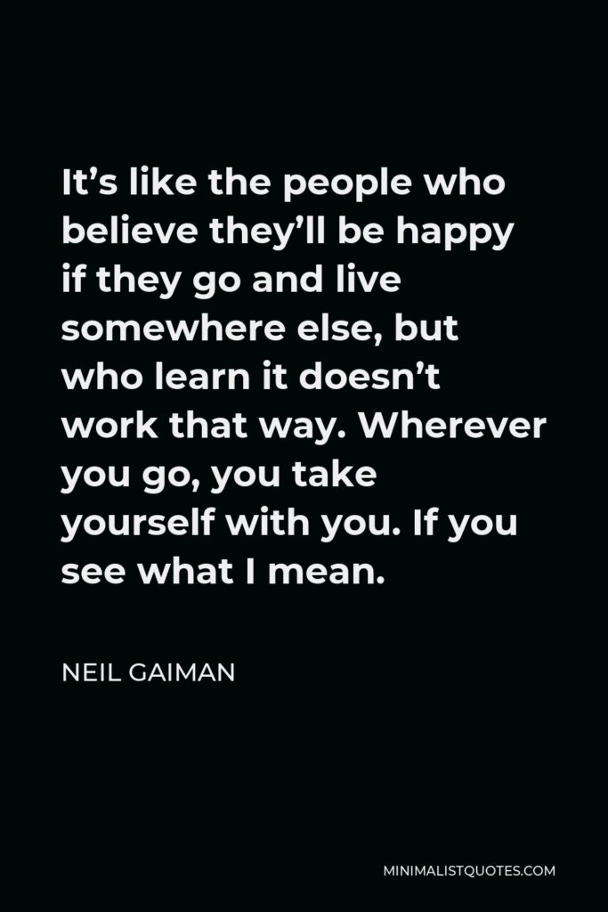 Neil Gaiman Quote - It’s like the people who believe they’ll be happy if they go and live somewhere else, but who learn it doesn’t work that way. Wherever you go, you take yourself with you. If you see what I mean.