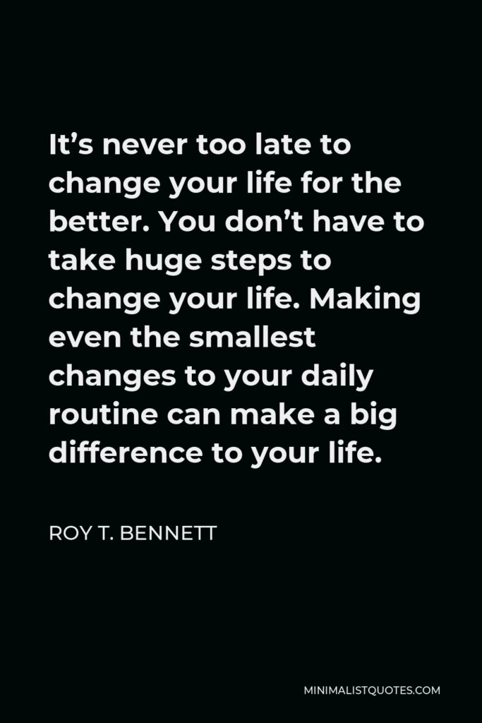 Roy T. Bennett Quote - It’s never too late to change your life for the better. You don’t have to take huge steps to change your life. Making even the smallest changes to your daily routine can make a big difference to your life.