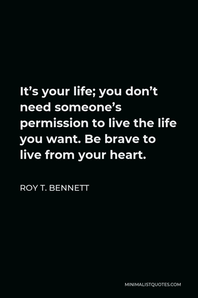 Roy T. Bennett Quote - It’s your life; you don’t need someone’s permission to live the life you want. Be brave to live from your heart.