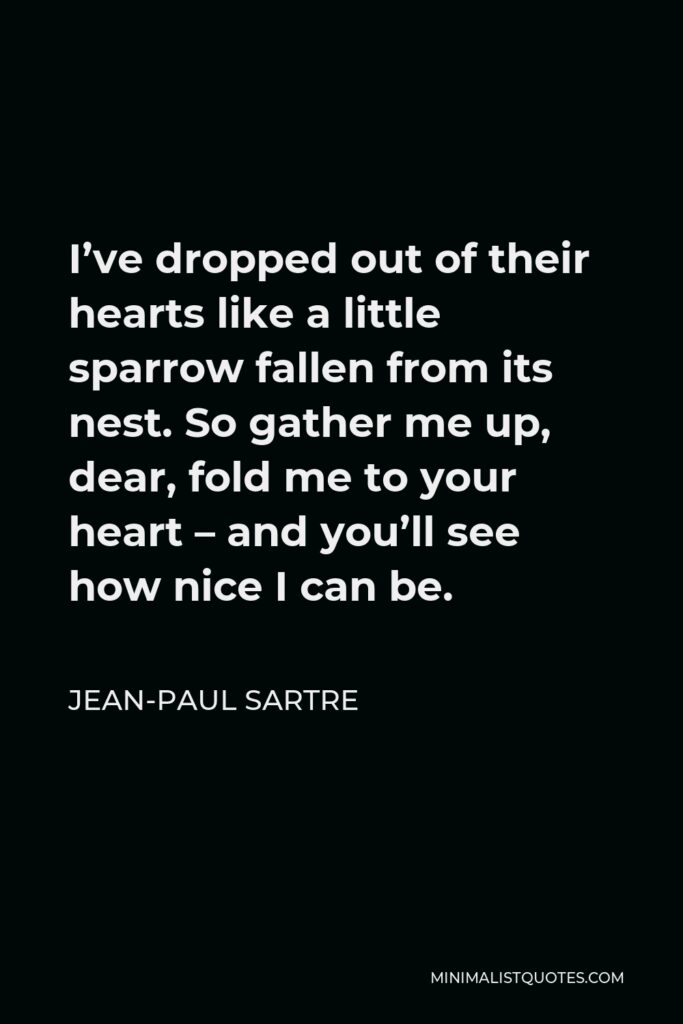 Jean-Paul Sartre Quote - I’ve dropped out of their hearts like a little sparrow fallen from its nest. So gather me up, dear, fold me to your heart – and you’ll see how nice I can be.