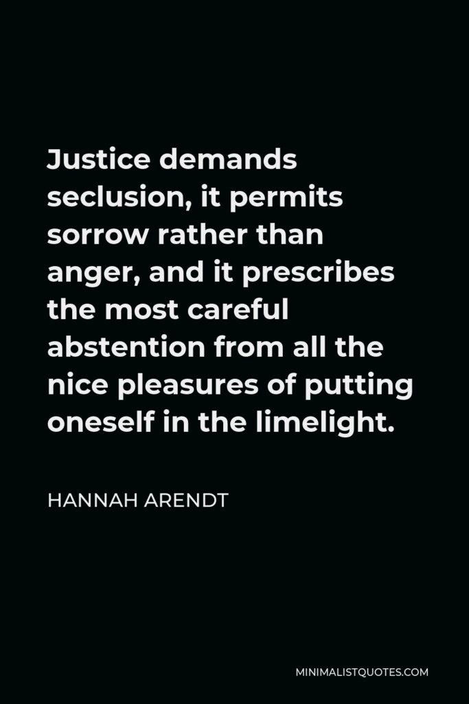 Hannah Arendt Quote - Justice demands seclusion, it permits sorrow rather than anger, and it prescribes the most careful abstention from all the nice pleasures of putting oneself in the limelight.