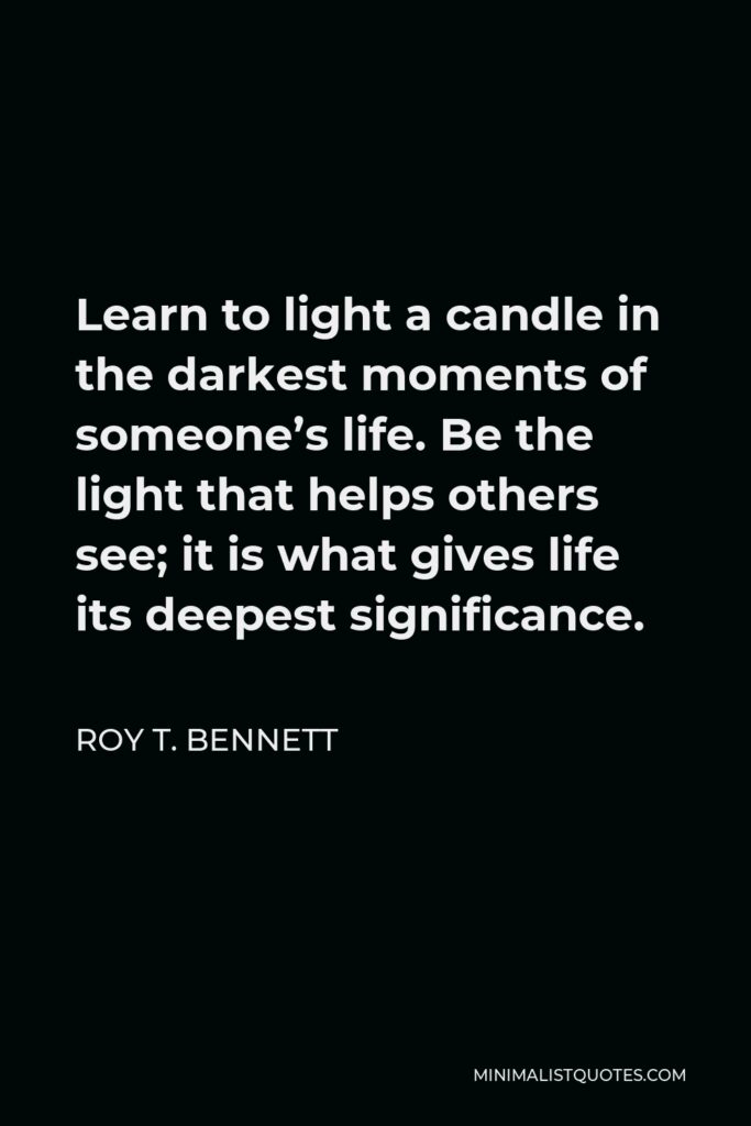 Roy T. Bennett Quote - Learn to light a candle in the darkest moments of someone’s life. Be the light that helps others see; it is what gives life its deepest significance.