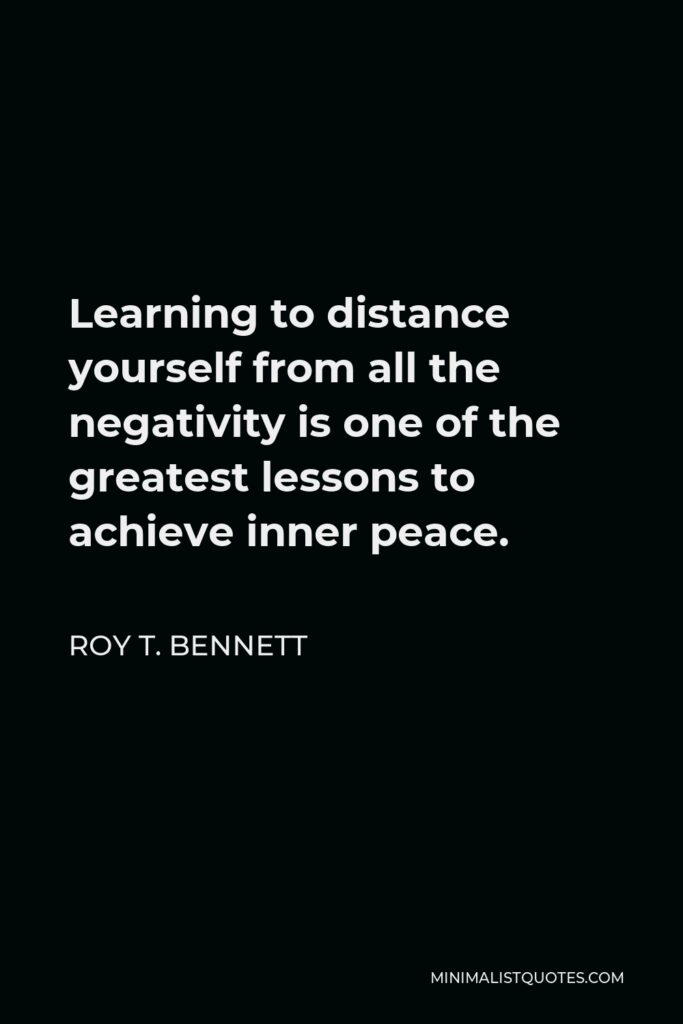 Roy T. Bennett Quote - Learning to distance yourself from all the negativity is one of the greatest lessons to achieve inner peace.