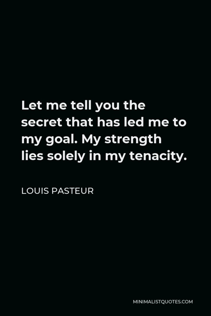 Louis Pasteur Quote - Let me tell you the secret that has led me to my goal. My strength lies solely in my tenacity.