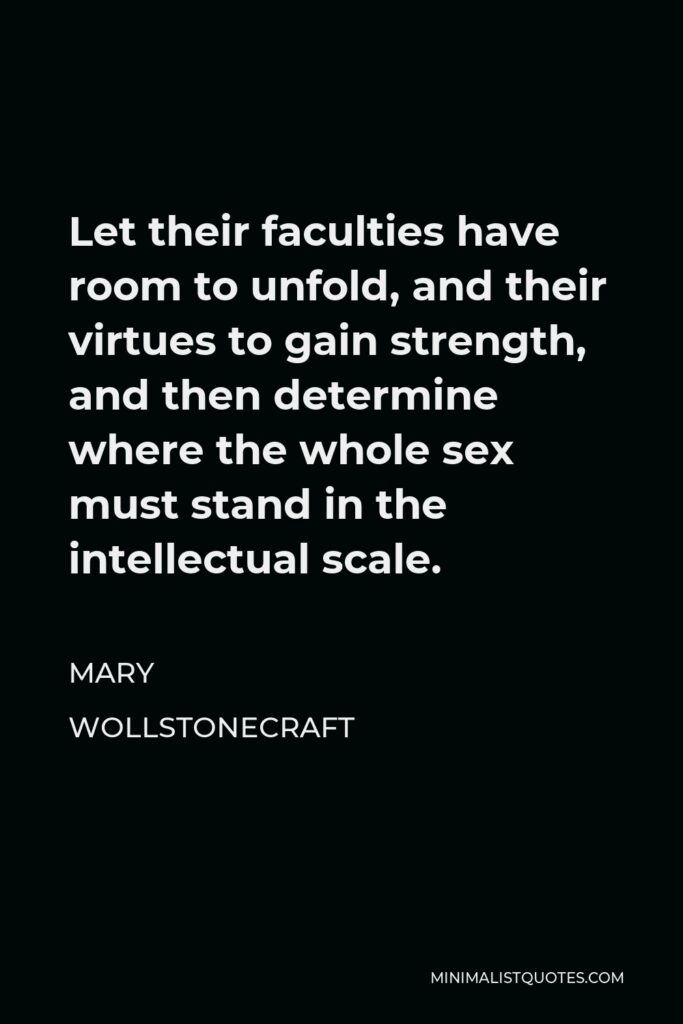Mary Wollstonecraft Quote - Let their faculties have room to unfold, and their virtues to gain strength, and then determine where the whole sex must stand in the intellectual scale.