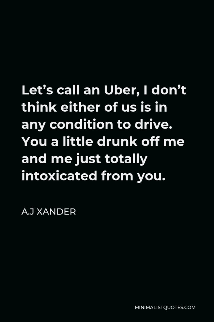 A.J Xander Quote - Let’s call an Uber, I don’t think either of us is in any condition to drive. You a little drunk off me and me just totally intoxicated from you.