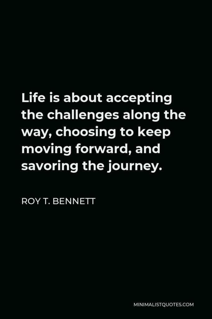 Roy T. Bennett Quote - Life is about accepting the challenges along the way, choosing to keep moving forward, and savoring the journey.