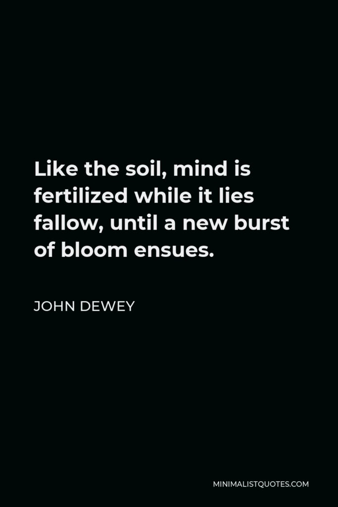 John Dewey Quote - Like the soil, mind is fertilized while it lies fallow, until a new burst of bloom ensues.