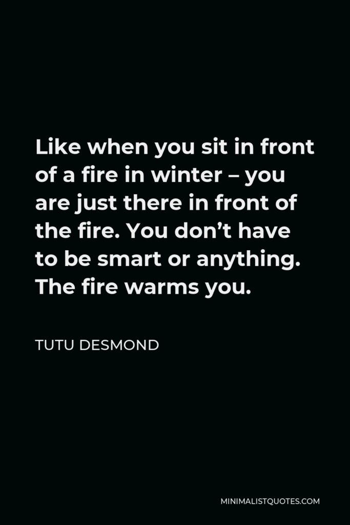 Tutu Desmond Quote - Like when you sit in front of a fire in winter – you are just there in front of the fire. You don’t have to be smart or anything. The fire warms you.