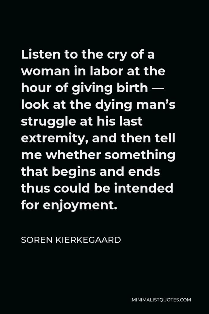 Soren Kierkegaard Quote - Listen to the cry of a woman in labor at the hour of giving birth — look at the dying man’s struggle at his last extremity, and then tell me whether something that begins and ends thus could be intended for enjoyment.