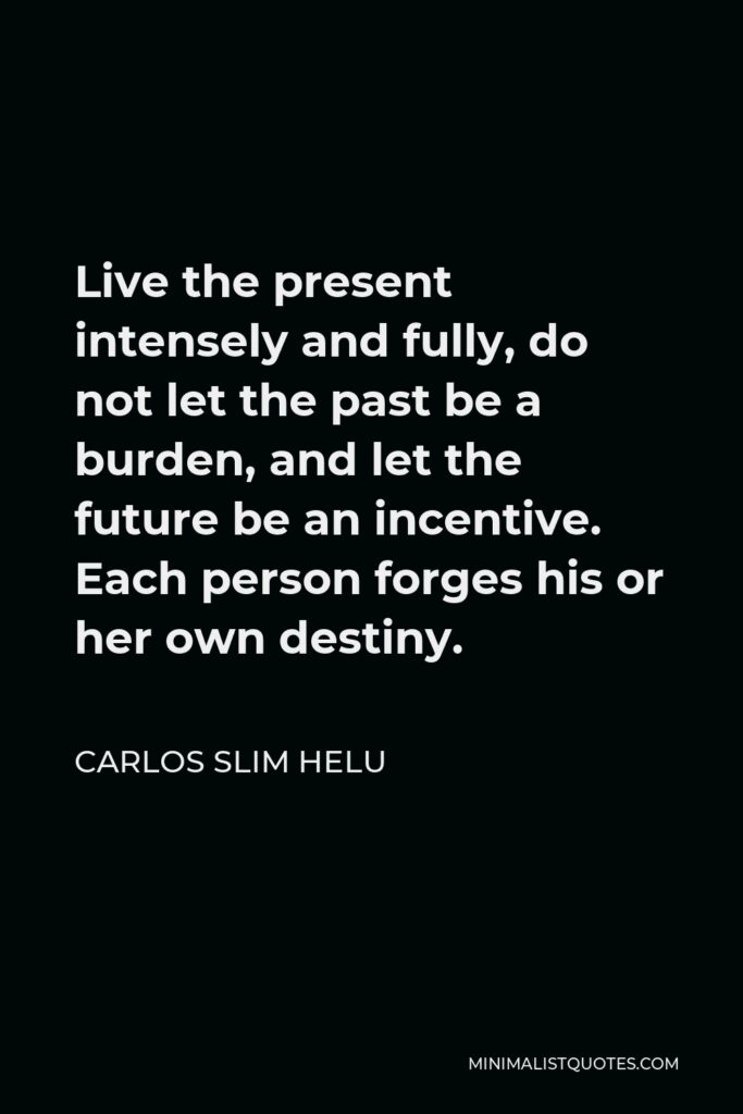 Carlos Slim Helu Quote - Live the present intensely and fully, do not let the past be a burden, and let the future be an incentive. Each person forges his or her own destiny.