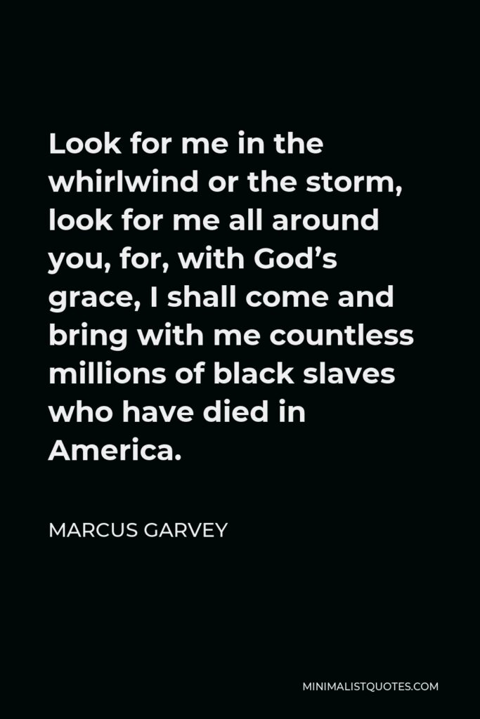 Marcus Garvey Quote - Look for me in the whirlwind or the storm, look for me all around you, for, with God’s grace, I shall come and bring with me countless millions of black slaves who have died in America.