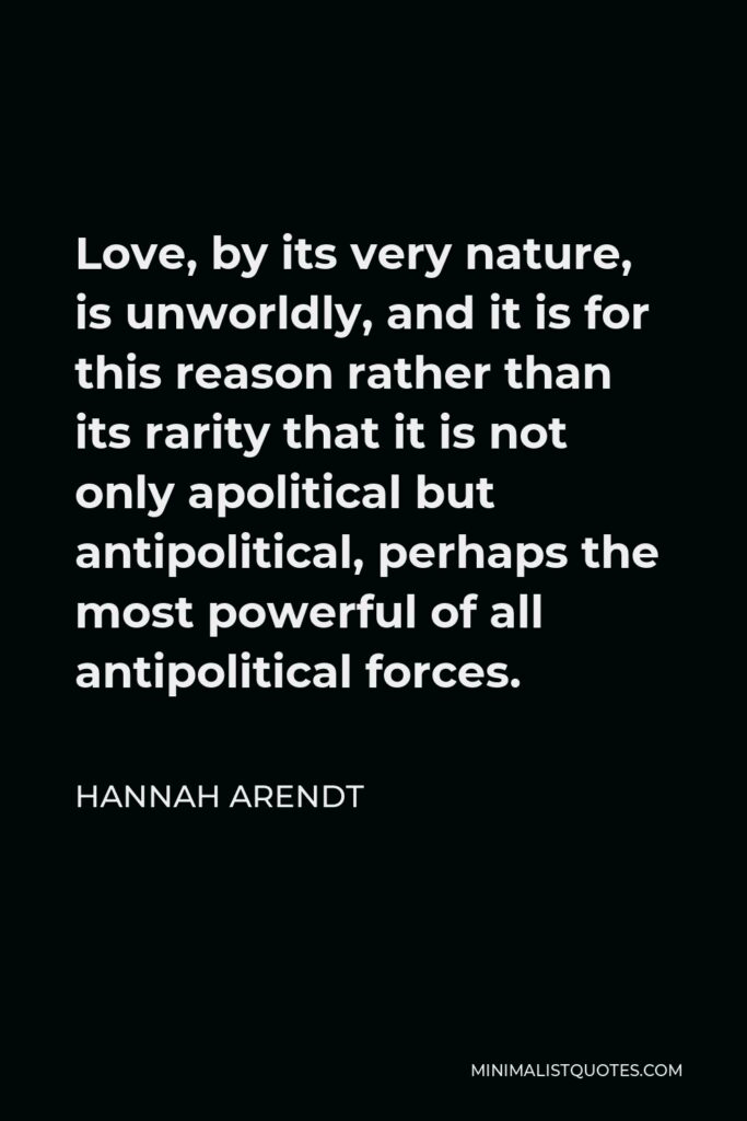 Hannah Arendt Quote - Love, by its very nature, is unworldly, and it is for this reason rather than its rarity that it is not only apolitical but antipolitical, perhaps the most powerful of all antipolitical forces.