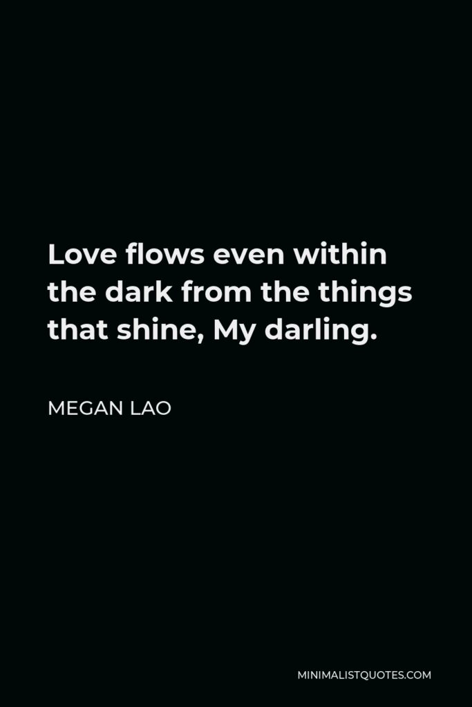Megan Lao Quote - Love flows even within the dark from the things that shine, My darling.