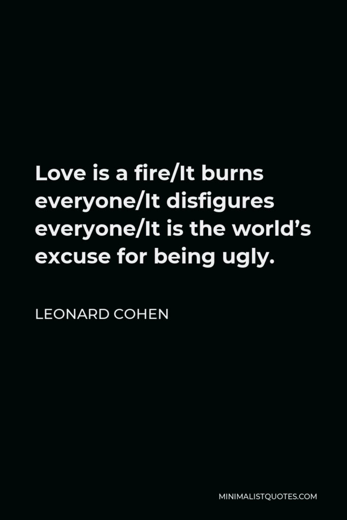 Leonard Cohen Quote - Love is a fire/It burns everyone/It disfigures everyone/It is the world’s excuse for being ugly.