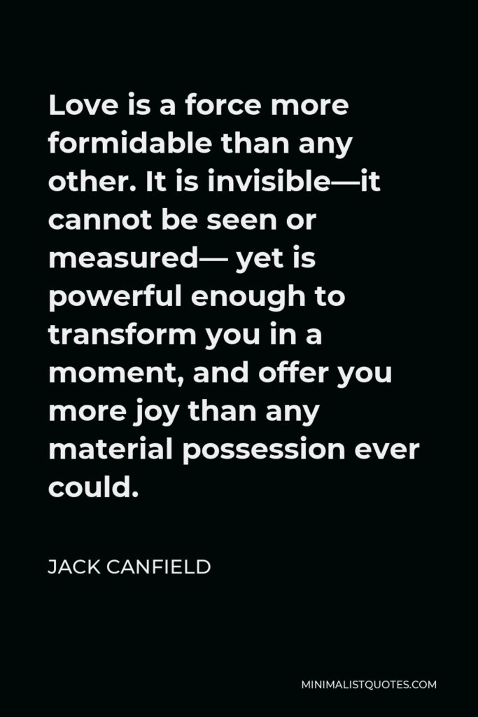 Jack Canfield Quote - Love is a force more formidable than any other. It is invisible—it cannot be seen or measured— yet is powerful enough to transform you in a moment, and offer you more joy than any material possession ever could.