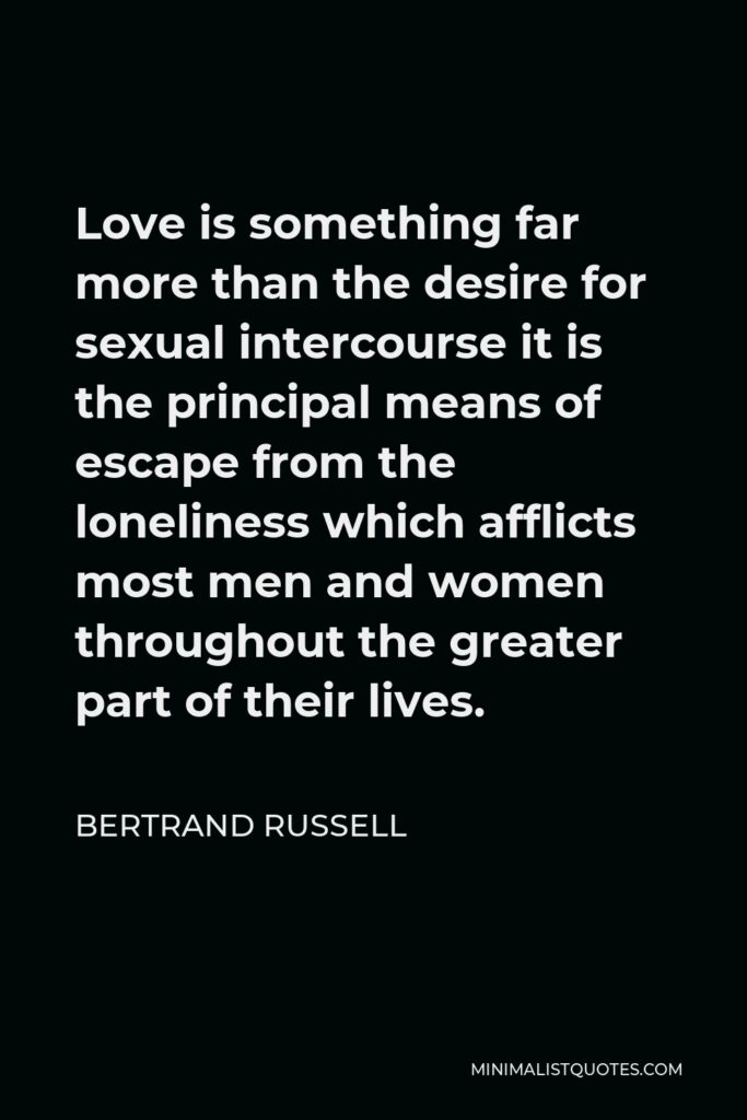 Bertrand Russell Quote - Love is something far more than the desire for sexual intercourse it is the principal means of escape from the loneliness which afflicts most men and women throughout the greater part of their lives.