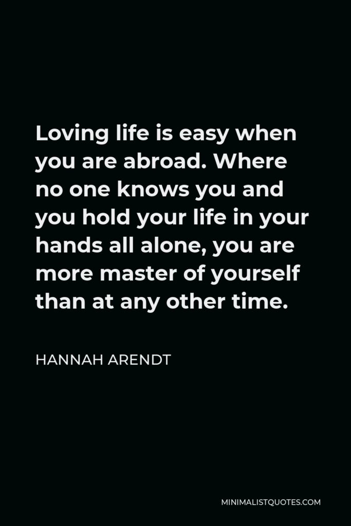 Hannah Arendt Quote - Loving life is easy when you are abroad. Where no one knows you and you hold your life in your hands all alone, you are more master of yourself than at any other time.