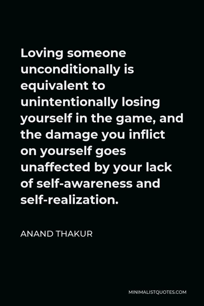 Anand Thakur Quote - Loving someone unconditionally is equivalent to unintentionally losing yourself in the game, and the damage you inflict on yourself goes unaffected by your lack of self-awareness and self-realization.