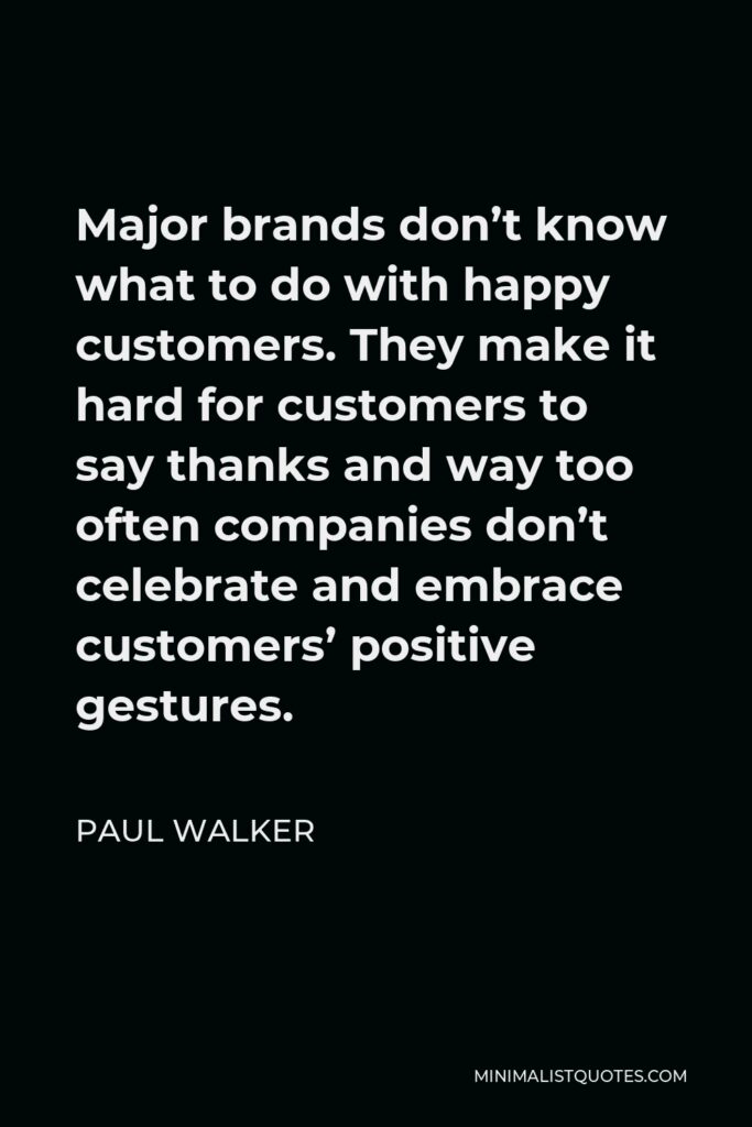 Paul Walker Quote - Major brands don’t know what to do with happy customers. They make it hard for customers to say thanks and way too often companies don’t celebrate and embrace customers’ positive gestures.
