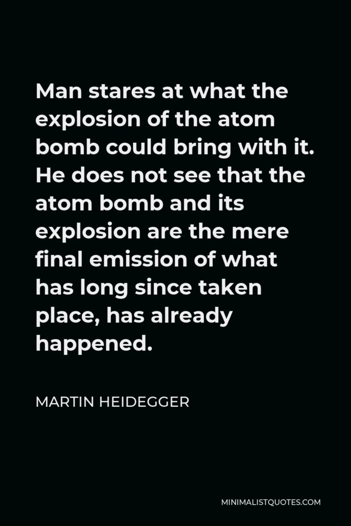Martin Heidegger Quote - Man stares at what the explosion of the atom bomb could bring with it. He does not see that the atom bomb and its explosion are the mere final emission of what has long since taken place, has already happened.