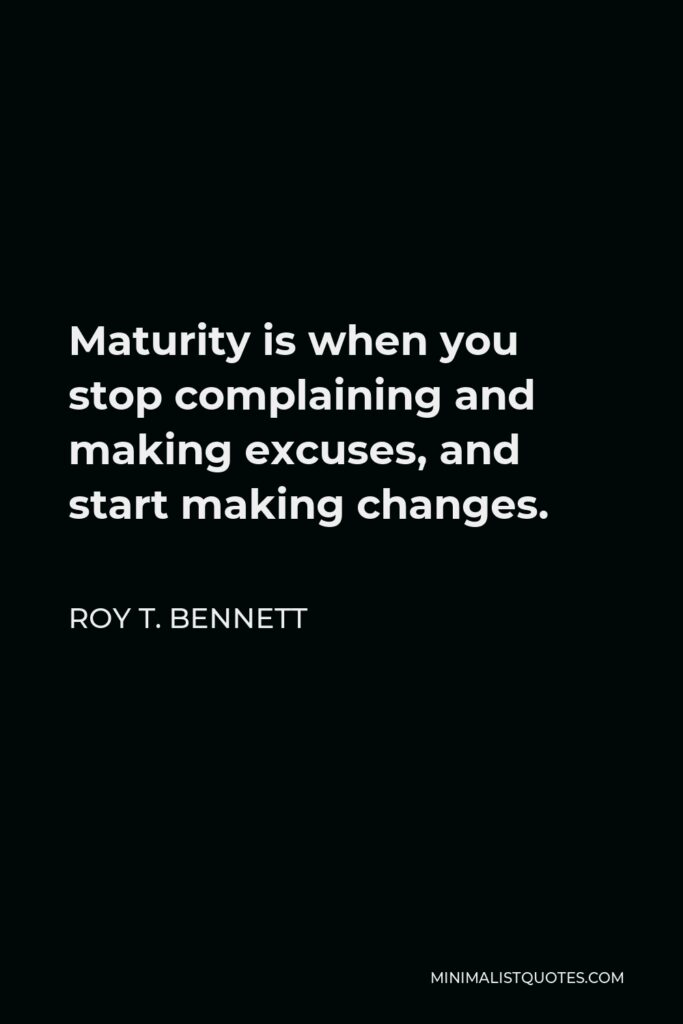 Roy T. Bennett Quote - Maturity is when you stop complaining and making excuses, and start making changes.