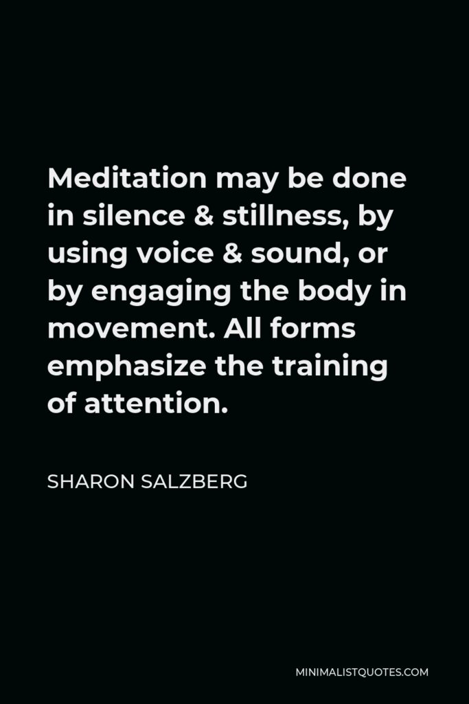 Sharon Salzberg Quote - Meditation may be done in silence & stillness, by using voice & sound, or by engaging the body in movement. All forms emphasize the training of attention.