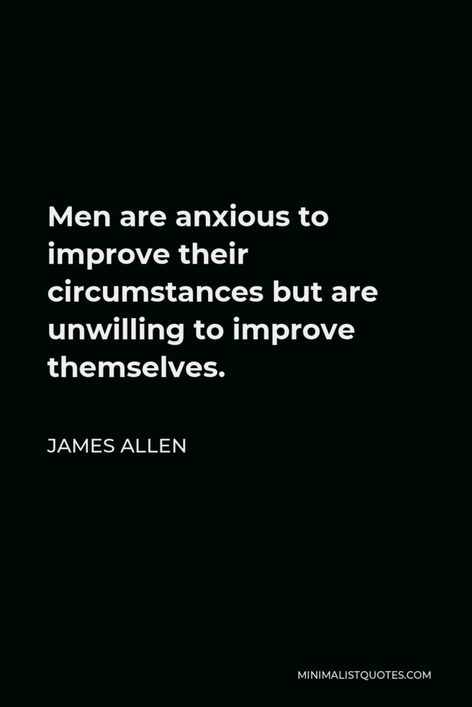 James Allen Quote - Men are anxious to improve their circumstances, but are unwilling to improve themselves; they, therefore, remain bound.