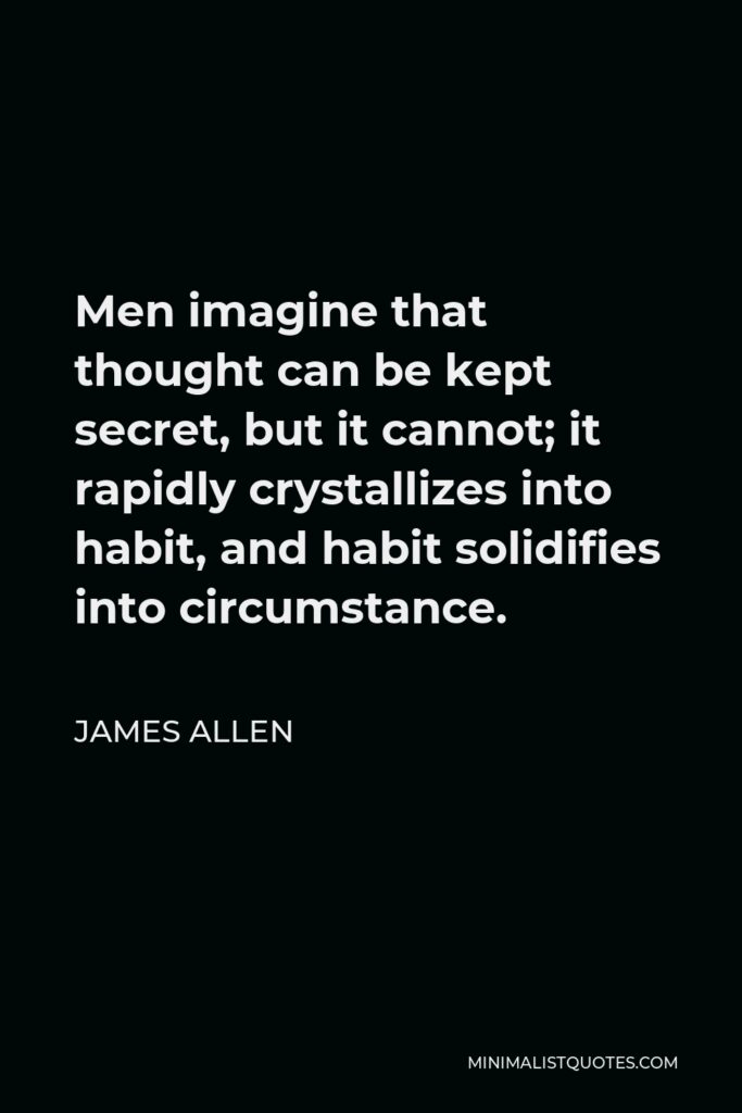 James Allen Quote - Men imagine that thought can be kept secret, but it cannot; it rapidly crystallizes into habit, and habit solidifies into circumstance.