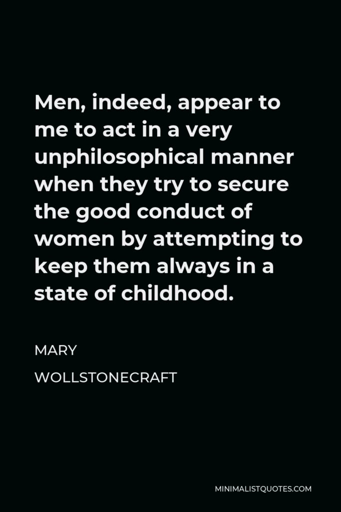 Mary Wollstonecraft Quote - Men, indeed, appear to me to act in a very unphilosophical manner when they try to secure the good conduct of women by attempting to keep them always in a state of childhood.