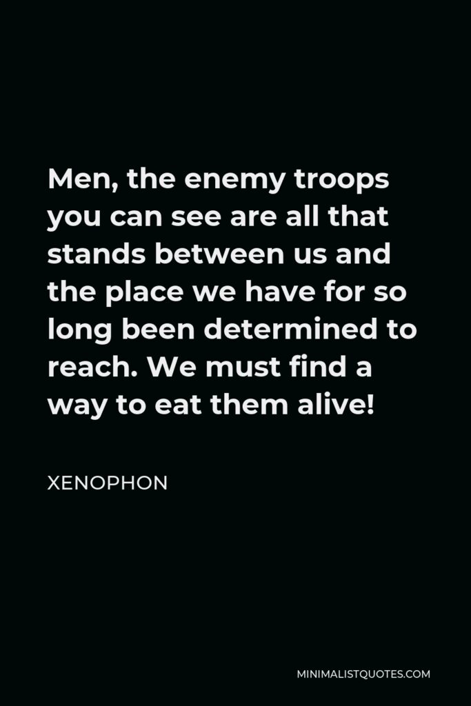 Xenophon Quote - Men, the enemy troops you can see are all that stands between us and the place we have for so long been determined to reach. We must find a way to eat them alive!