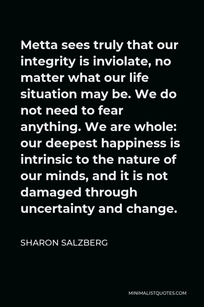 Sharon Salzberg Quote - Metta sees truly that our integrity is inviolate, no matter what our life situation may be. We do not need to fear anything. We are whole: our deepest happiness is intrinsic to the nature of our minds, and it is not damaged through uncertainty and change.